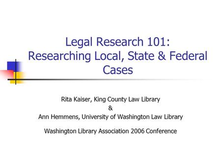 Legal Research 101: Researching Local, State & Federal Cases Rita Kaiser, King County Law Library & Ann Hemmens, University of Washington Law Library Washington.