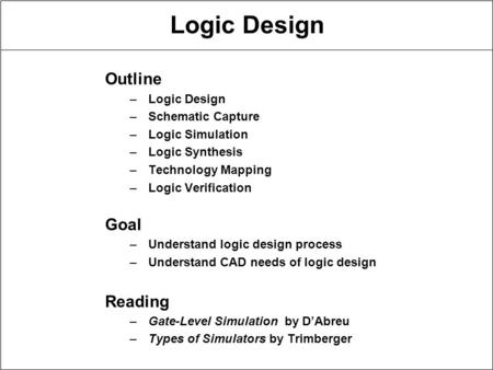 Logic Design Outline –Logic Design –Schematic Capture –Logic Simulation –Logic Synthesis –Technology Mapping –Logic Verification Goal –Understand logic.