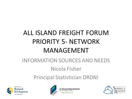 ALL ISLAND FREIGHT FORUM PRIORITY 5- NETWORK MANAGEMENT INFORMATION SOURCES AND NEEDS Nicola Fisher Principal Statistician DRDNI.