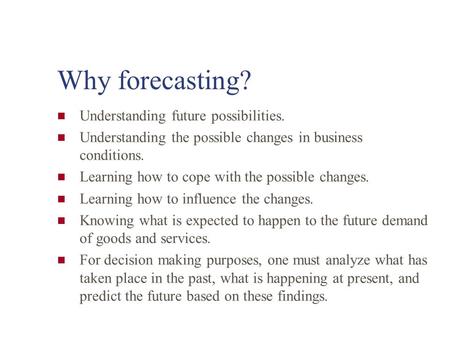 Why forecasting? Understanding future possibilities. Understanding the possible changes in business conditions. Learning how to cope with the possible.