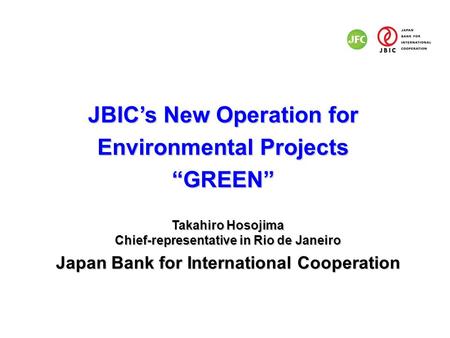 JBIC’s New Operation for Environmental Projects “GREEN” Takahiro Hosojima Chief-representative in Rio de Janeiro Japan Bank for International Cooperation.