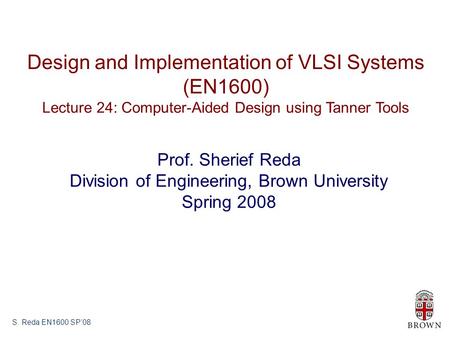 S. Reda EN1600 SP’08 Design and Implementation of VLSI Systems (EN1600) Lecture 24: Computer-Aided Design using Tanner Tools Prof. Sherief Reda Division.