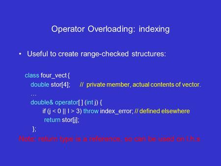Operator Overloading: indexing Useful to create range-checked structures: class four_vect { double stor[4]; // private member, actual contents of vector.