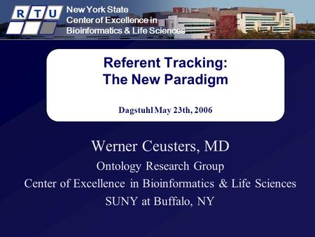 New York State Center of Excellence in Bioinformatics & Life Sciences R T U Referent Tracking: The New Paradigm Dagstuhl May 23th, 2006 Werner Ceusters,
