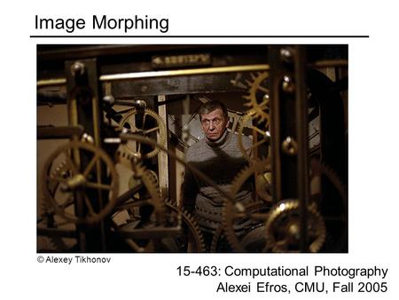 Image Morphing 15-463: Computational Photography Alexei Efros, CMU, Fall 2005 © Alexey Tikhonov.