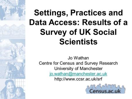 Settings, Practices and Data Access: Results of a Survey of UK Social Scientists Jo Wathan Centre for Census and Survey Research University of Manchester.