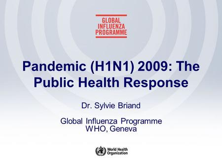 Pandemic (H1N1) 2009: The Public Health Response Dr. Sylvie Briand Global Influenza Programme WHO, Geneva.