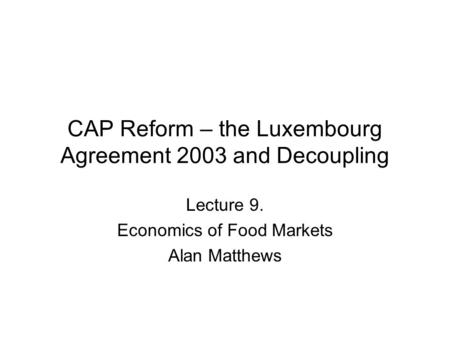 CAP Reform – the Luxembourg Agreement 2003 and Decoupling Lecture 9. Economics of Food Markets Alan Matthews.
