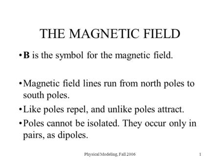 Physical Modeling, Fall 20061 THE MAGNETIC FIELD B is the symbol for the magnetic field. Magnetic field lines run from north poles to south poles. Like.