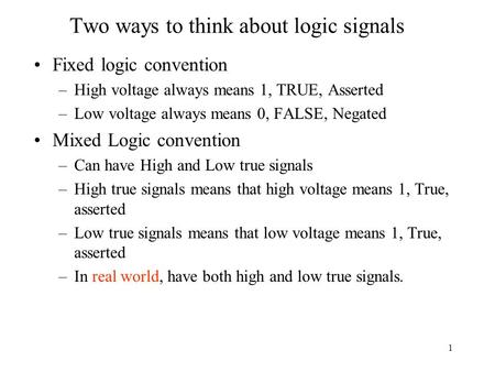 1 Two ways to think about logic signals Fixed logic convention –High voltage always means 1, TRUE, Asserted –Low voltage always means 0, FALSE, Negated.