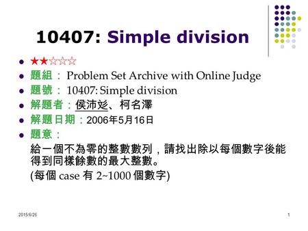 2015/6/261 10407: Simple division ★★☆☆☆ 題組： Problem Set Archive with Online Judge 題號： 10407: Simple division 解題者：侯沛彣、柯名澤 解題日期： 2006 年 5 月 16 日 題意： 給一個不為零的整數數列，請找出除以每個數字後能.