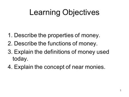 1 Learning Objectives 1. Describe the properties of money. 2. Describe the functions of money. 3. Explain the definitions of money used today. 4. Explain.