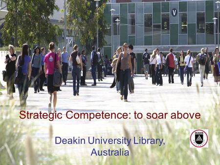 Academic Librarian: Dinosaur or Phoenix? April 20071 Strategic Competence: to soar above Deakin University Library, Australia.
