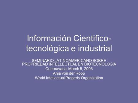 Información Cientifico- tecnológica e industrial SEMINARIO LATINOAMERICANO SOBRE PROPRIEDAD INTELLECTUAL EN BIOTECNOLOGIA Cuernavaca, March 8, 2006 Anja.