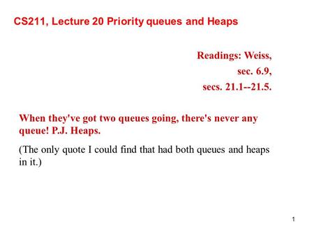 1 CS211, Lecture 20 Priority queues and Heaps Readings: Weiss, sec. 6.9, secs. 21.1--21.5. When they've got two queues going, there's never any queue!