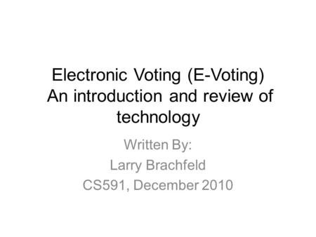 Electronic Voting (E-Voting) An introduction and review of technology Written By: Larry Brachfeld CS591, December 2010.
