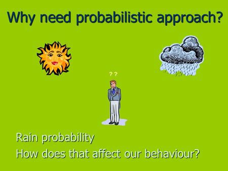 Why need probabilistic approach? Rain probability How does that affect our behaviour? ?