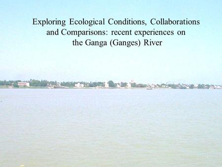 Exploring Ecological Conditions, Collaborations and Comparisons: recent experiences on the Ganga (Ganges) River.