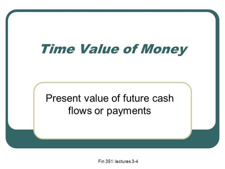 Fin 351: lectures 3-4 Time Value of Money Present value of future cash flows or payments.