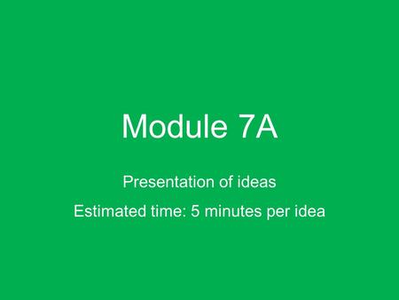 Module 7A Presentation of ideas Estimated time: 5 minutes per idea.