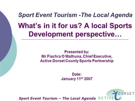 Sport Event Tourism -The Local Agenda What’s in it for us? A local Sports Development perspective… Presented by: Mr Fiachra O Mathuna, Chief Executive,