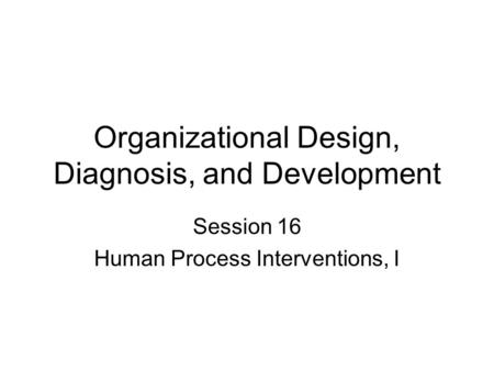 Organizational Design, Diagnosis, and Development Session 16 Human Process Interventions, I.