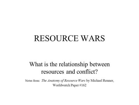 RESOURCE WARS What is the relationship between resources and conflict? Notes from: The Anatomy of Resource Wars by Michael Renner, Worldwatch Paper #162.