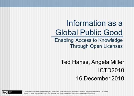 Information as a Global Public Good Enabling Access to Knowledge Through Open Licenses Ted Hanss, Angela Miller ICTD2010 16 December 2010 Copyright 2010.