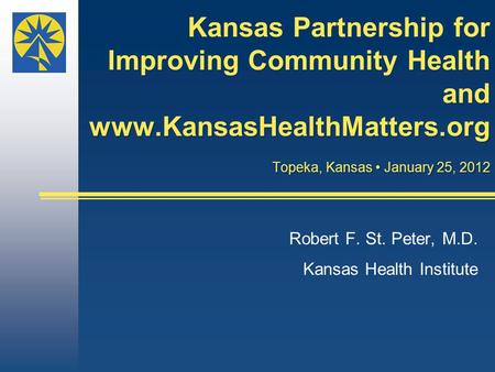 Kansas Partnership for Improving Community Health and www.KansasHealthMatters.org Topeka, Kansas January 25, 2012 Robert F. St. Peter, M.D. Kansas Health.