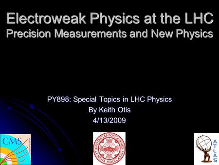Electroweak Physics at the LHC Precision Measurements and New Physics PY898: Special Topics in LHC Physics By Keith Otis 4/13/2009.