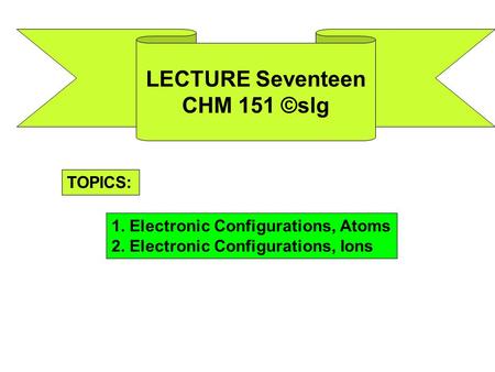 LECTURE Seventeen CHM 151 ©slg TOPICS: 1. Electronic Configurations, Atoms 2. Electronic Configurations, Ions.