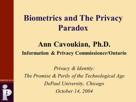 Www.ipc.on.ca Biometrics and The Privacy Paradox Ann Cavoukian, Ph.D. Information & Privacy Commissioner/Ontario Privacy & Identity: The Promise & Perils.