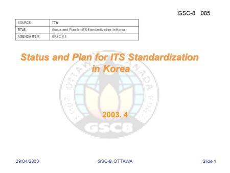 GSC-8085 SOURCE:TTA TITLE:Status and Plan for ITS Standardization in Korea AGENDA ITEM:GRSC 6.8 29/04/2003GSC-8, OTTAWASlide 1 Status and Plan for ITS.