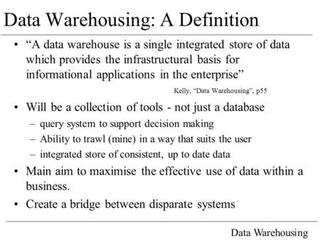 Data Warehousing Data Warehousing: A Definition “A data warehouse is a single integrated store of data which provides the infrastructural basis for informational.