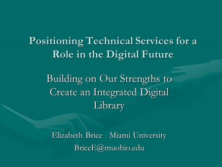Positioning Technical Services for a Role in the Digital Future Building on Our Strengths to Create an Integrated Digital Library Elizabeth Brice Miami.