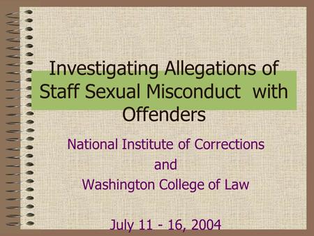 Investigating Allegations of Staff Sexual Misconduct with Offenders National Institute of Corrections and Washington College of Law July 11 - 16, 2004.