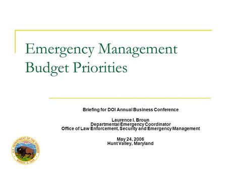 Emergency Management Budget Priorities Briefing for DOI Annual Business Conference Laurence I. Broun Departmental Emergency Coordinator Office of Law Enforcement,