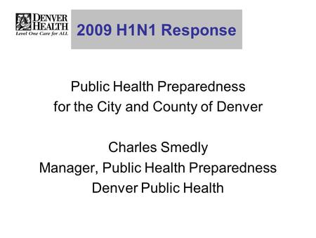 2009 H1N1 Response Public Health Preparedness for the City and County of Denver Charles Smedly Manager, Public Health Preparedness Denver Public Health.