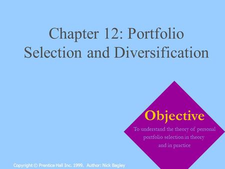 Chapter 12: Portfolio Selection and Diversification Copyright © Prentice Hall Inc. 1999. Author: Nick Bagley Objective To understand the theory of personal.