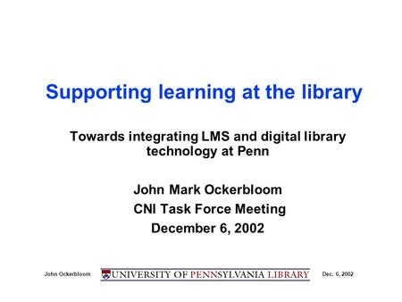 John OckerbloomDec. 6, 2002 Supporting learning at the library Towards integrating LMS and digital library technology at Penn John Mark Ockerbloom CNI.