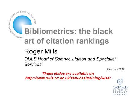 Bibliometrics: the black art of citation rankings Roger Mills OULS Head of Science Liaison and Specialist Services February 2010 These slides are available.