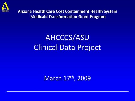 AHCCCS/ASU Clinical Data Project March 17 th, 2009 Arizona Health Care Cost Containment Health System Medicaid Transformation Grant Program.