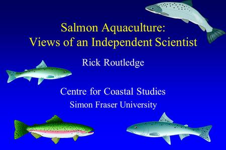Salmon Aquaculture: Views of an Independent Scientist Rick Routledge Centre for Coastal Studies Simon Fraser University.