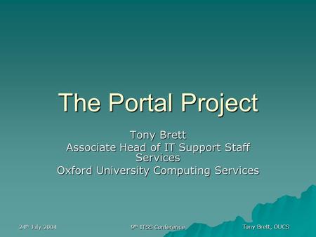 Tony Brett, OUCS 24 th July 2004 9 th ITSS Conference The Portal Project Tony Brett Associate Head of IT Support Staff Services Oxford University Computing.