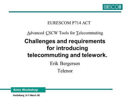 Aims Workshop Heidelberg, 9-11 March 98 EURESCOM P714 ACT Advanced CSCW Tools for Telecommuting Challenges and requirements for introducing telecommuting.