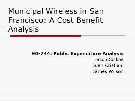 Municipal Wireless in San Francisco: A Cost Benefit Analysis 90-744: Public Expenditure Analysis Jacob Collins Juan Cristiani James Wilson.