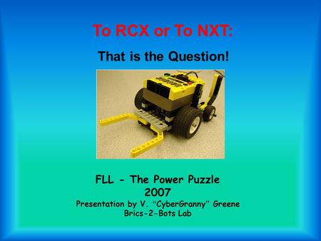 FLL - The Power Puzzle 2007 Presentation by V. “ CyberGranny ” Greene Brics-2-Bots Lab To RCX or To NXT: That is the Question!