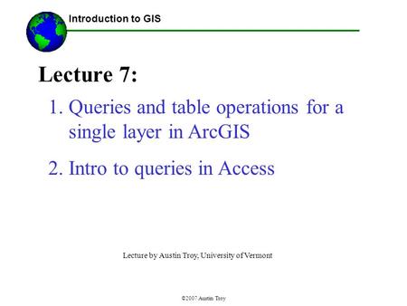 ©2007 Austin Troy Lecture 7: Introduction to GIS 1.Queries and table operations for a single layer in ArcGIS 2.Intro to queries in Access Lecture by Austin.