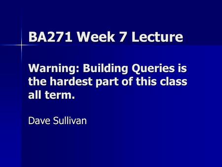BA271 Week 7 Lecture Warning: Building Queries is the hardest part of this class all term. Dave Sullivan.