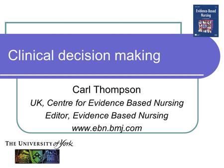 Clinical decision making Carl Thompson UK, Centre for Evidence Based Nursing Editor, Evidence Based Nursing www.ebn.bmj.com.